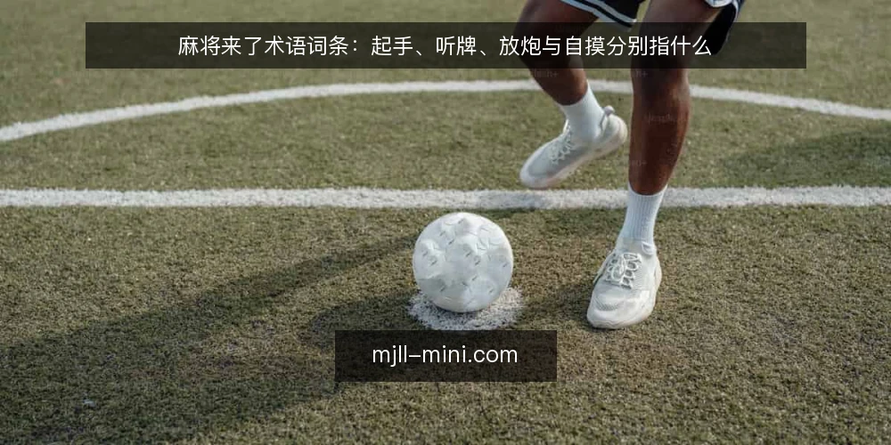 麻将来了术语词条:起手、听牌、放炮与自摸分别指什么 — 麻将来了的术语体系怎么读 配图